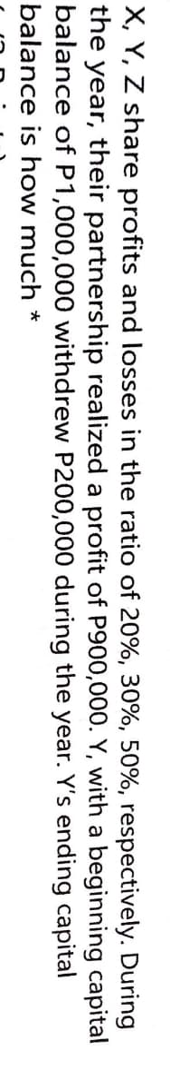 X, Y, Z share profits and losses in the ratio of 20%, 30%, 50%, respectively. During
the year, their partnership realized a profit of P900,000. Y, with a beginning capital
balance of P1,000,000 withdrew P200,000 during the year. Y's ending capital
balance is how much *
