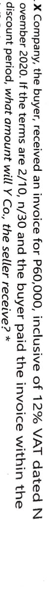 X Company, the buyer, received an invoice for P60,000, inclusive of 12% VAT dated N
ovember 2020. If the terms are 2/10, n/30 and the buyer paid the invoice within the
discount period, what amount will Y Co., the seller receive? *
