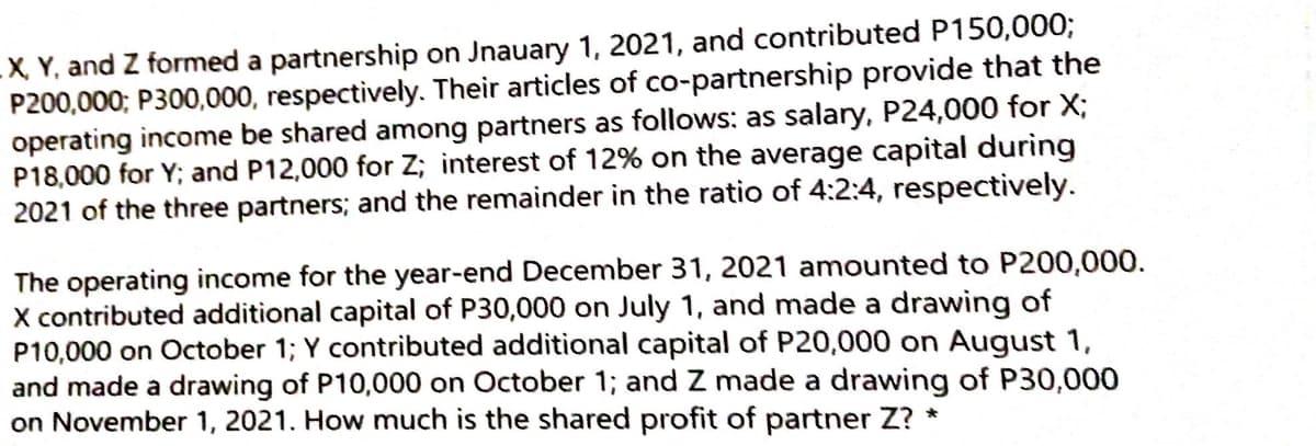 -X. Y, and Z formed a partnership on Jnauary 1, 2021, and contributed P150,0003;
P200,000; P300,000, respectively. Their articles of co-partnership provide that the
operating income be shared among partners as follows: as salary, P24,000 for X;
P18,000 for Y; and P12,000 for Z; interest of 12% on the average capital during
2021 of the three partners; and the remainder in the ratio of 4:2:4, respectively.
The operating income for the year-end December 31, 2021 amounted to P200,000.
X contributed additional capital of P30,000 on July 1, and made a drawing of
P10,000 on October 1; Y contributed additional capital of P20,000 on August 1,
and made a drawing of P10,000 on October 1; and Z made a drawing of P30,000
on November 1, 2021. How much is the shared profit of partner Z? *
