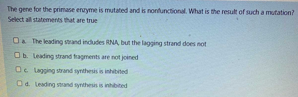 The gene for the primase enzyme is mutated and is nonfunctional. What is the result of such a mutation?
Select all statements that are true
O a. The leading strand includes RNA, but the lagging strand does not
O b. Leading strand fragments are not joined
O c. Lagging strand synthesis is inhibited
O d. Leading strand synthesis is inhibited
