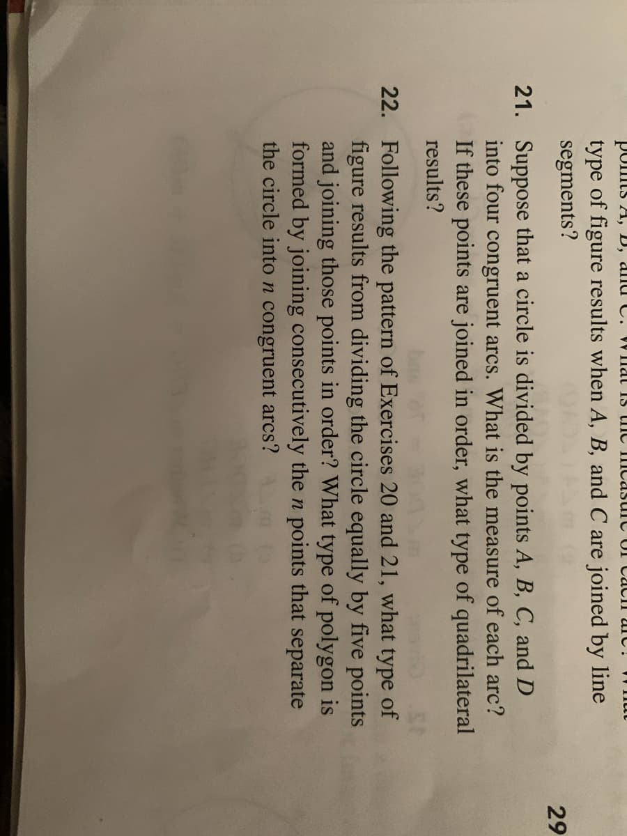ponts A, D, alId C. W Ilat IS tIC IIcasuic UI CacII arc!
type of figure results when A, B, and C are joined by line
segments?
29
21. Suppose that a circle is divided by points A, B, C, and D
into four congruent arcs. What is the measure of each arc?
If these points are joined in order, what type of quadrilateral
results?
22. Following the pattern of Exercises 20 and 21, what type of
figure results from dividing the circle equally by five points
and joining those points in order? What type of polygon is
formed by joining consecutively the n points that separate
the circle inton congruent arcs?
