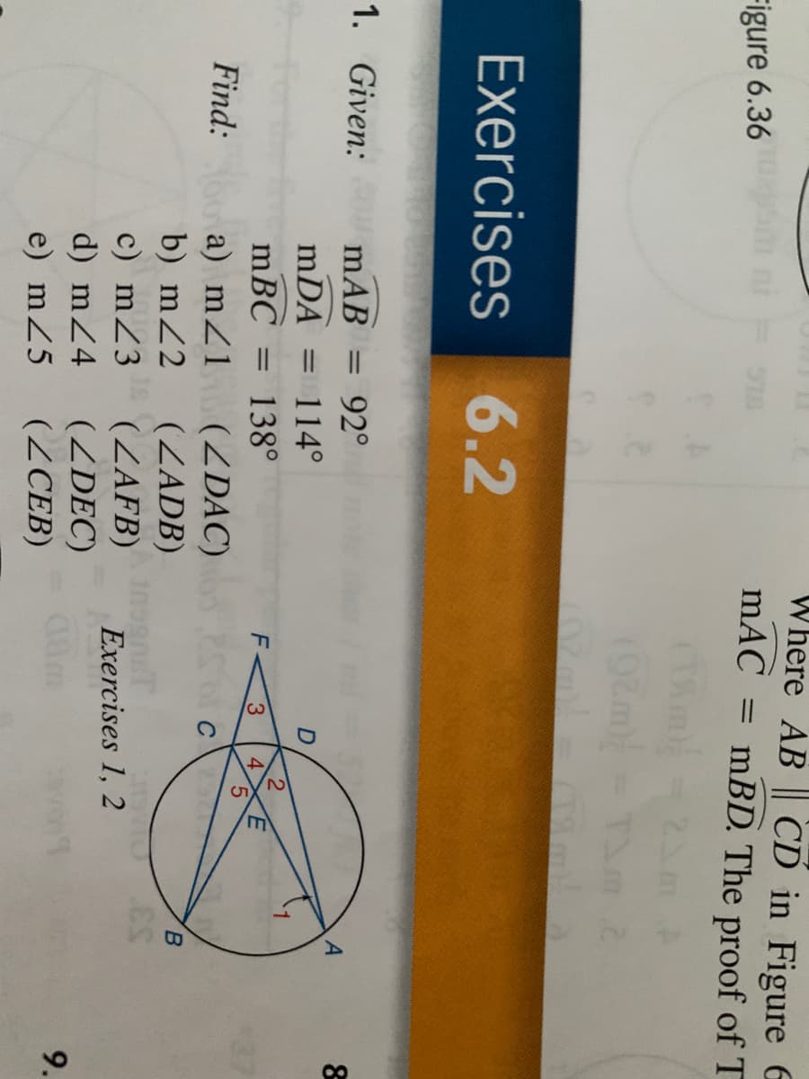 Where AB || CD in Figure E
mAC
Figure 6.36
= mBD. The proof of T
%3D
Exercises
6.2
1. Given:
mAB
92°
mDA
114°
mBC =
138°
F-
3
4
5.
37
Find:
a) mZ1 (2DAC)
(ZADB)
(ZAFB)
(ZDEC)
(ZCEB)
b) mZ2
inognT
Exercises 1, 2
c) mZ3
d) mZ4
e) mZ5
9.
