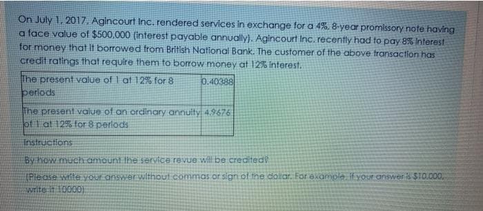 On July 1, 2017, Agincourt Inc. rendered services in exchange for a 4%, 8-year promissory note having
a face value of $500,000 (interest payable annually). Agincourt Inc. recently had to pay 8% Interest
for money that it borrowed from British National Bank. The customer of the above fransaction has
credit ratings that require them to borrow money at 12% interest.
The present value of 1 at 12% for 8
perlods
0.40388
The present value of an ordinary annuity 4,9676
of 1 at 12% for 8 perlods
Instructions
By hew much amount Ihe service revue wil be credited?
(Please wite your answer without commas or sign of the doliar. For example ifyour answer is SI0.000,
Swrite it 10000)
