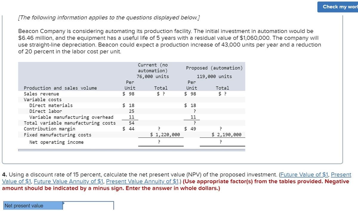 [The following information applies to the questions displayed below.]
Beacon Company is considering automating its production facility. The initial investment in automation would be
$6.46 million, and the equipment has a useful life of 5 years with a residual value of $1,060,000. The company will
use straight-line depreciation. Beacon could expect a production increase of 43,000 units per year and a reduction
of 20 percent in the labor cost per unit.
Production and sales volume
Sales revenue
Variable costs
Direct materials
Direct labor
Variable manufacturing overhead
Total variable manufacturing costs
Contribution margin
Fixed manufacturing costs
Net operating income
Per
Unit
$98
Net present value
$18
25
11
54
$44
Current (no
automation)
76,000 units
Total
$ ?
?
$ 1,220,000
?
Proposed (automation)
119,000 units
Per
Unit
$98
$18
?
11
?
$49
Total
?
$ 2,190,000
?
Check my worl
4. Using a discount rate of 15 percent, calculate the net present value (NPV) of the proposed investment. (Future Value of $1, Present
Value of $1, Future Value Annuity of $1, Present Value Annuity of $1.) (Use appropriate factor(s) from the tables provided. Negative
amount should be indicated by a minus sign. Enter the answer in whole dollars.)