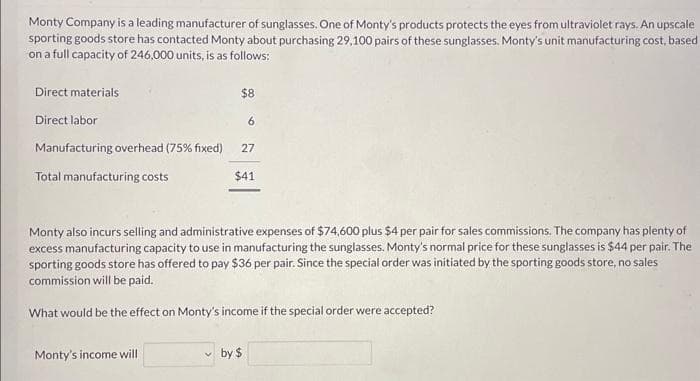 Monty Company is a leading manufacturer of sunglasses. One of Monty's products protects the eyes from ultraviolet rays. An upscale
sporting goods store has contacted Monty about purchasing 29,100 pairs of these sunglasses. Monty's unit manufacturing cost, based
on a full capacity of 246,000 units, is as follows:
Direct materials
Direct labor
Manufacturing overhead (75% fixed)
Total manufacturing costs
$8
Monty's income will
6
27
$41
Monty also incurs selling and administrative expenses of $74,600 plus $4 per pair for sales commissions. The company has plenty of
excess manufacturing capacity to use in manufacturing the sunglasses. Monty's normal price for these sunglasses is $44 per pair. The
sporting goods store has offered to pay $36 per pair. Since the special order was initiated by the sporting goods store, no sales
commission will be paid.
What would be the effect on Monty's income if the special order were accepted?
by $