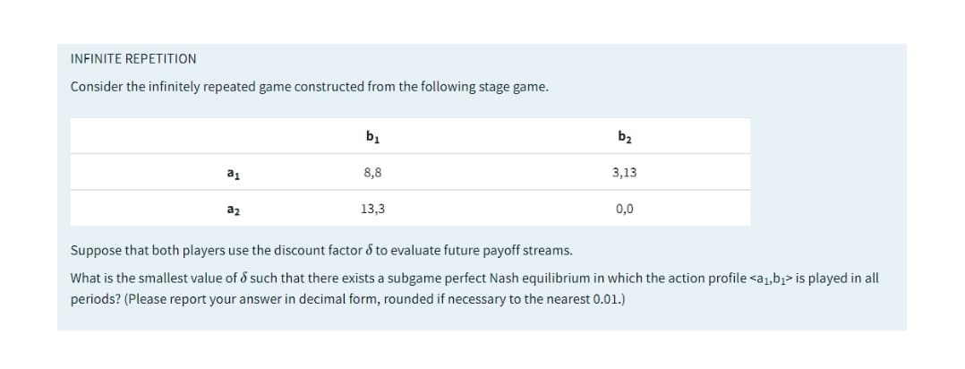 INFINITE REPETITION
Consider the infinitely repeated game constructed from the following stage game.
bị
b2
a1
8,8
3,13
a2
13,3
0,0
Suppose that both players use the discount factor d to evaluate future payoff streams.
What is the smallest value of d such that there exists a subgame perfect Nash equilibrium in which the action profile <a1,b1> is played in all
periods? (Please report your answer in decimal form, rounded if necessary to the nearest 0.01.)
