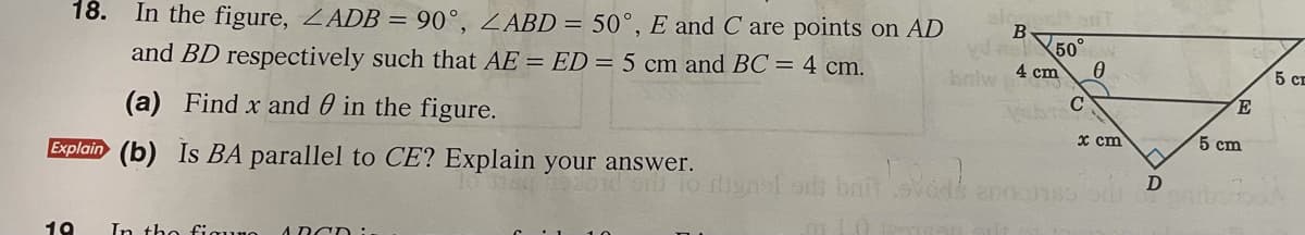 18. In the figure, ZADB = 90°, ZABD = 50°, E and C are points on AD
and BD respectively such that AE = ED = 5 cm and BC= 4 cm.
50°
kalw 4 cm
5 сЕ
(a) Find x and 0 in the figure.
E
Explain (b) Is BA parallel to CE? Explain your answer.
x cm
5 сm
inol o bat
19
In tho fiquno
A DCD:
