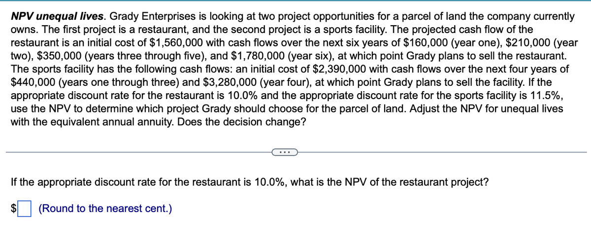 NPV unequal lives. Grady Enterprises is looking at two project opportunities for a parcel of land the company currently
owns. The first project is a restaurant, and the second project is a sports facility. The projected cash flow of the
restaurant is an initial cost of $1,560,000 with cash flows over the next six years of $160,000 (year one), $210,000 (year
two), $350,000 (years three through five), and $1,780,000 (year six), at which point Grady plans to sell the restaurant.
The sports facility has the following cash flows: an initial cost of $2,390,000 with cash flows over the next four years of
$440,000 (years one through three) and $3,280,000 (year four), at which point Grady plans to sell the facility. If the
appropriate discount rate for the restaurant is 10.0% and the appropriate discount rate for the sports facility is 11.5%,
use the NPV to determine which project Grady should choose for the parcel of land. Adjust the NPV for unequal lives
with the equivalent annual annuity. Does the decision change?
If the appropriate discount rate for the restaurant is 10.0%, what is the NPV of the restaurant project?
(Round to the nearest cent.)