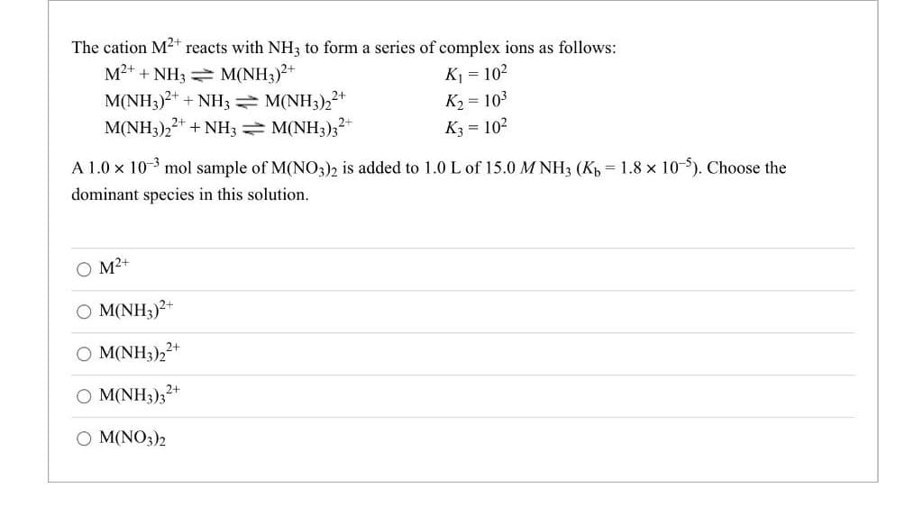 The cation M²+ reacts with NH3 to form a series of complex ions as follows:
M²+ + NH3
M(NH3)²+
K₁ = 10²
M(NH3)2+ + NH3 M(NH3)2²+
K₂ = 10³
M(NH3)22+ + NH3 = M(NH3)3²+
K3 = 10²
A 1.0 × 10-³ mol sample of M(NO3)2 is added to 1.0 L of 15.0 MNH3 (Kb = 1.8 x 10-5). Choose the
dominant species in this solution.
O M²+
OM(NH3)²+
OM(NH3)22+
O M(NH3)32+
O M(NO3)2