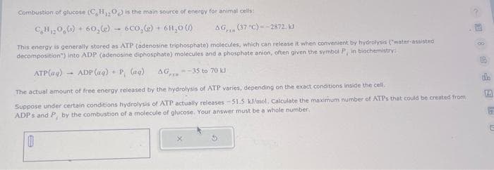 Combustion of glucose (C₂H2O) is the main source of energy for animal cells:
C₂H₂O(s) + 60,(e) 6CO₂(g) + 6H₂0 (1)
AG, (37 °C)--2872. kJ
This energy is generally stored as ATP (adenosine triphosphate) molecules, which can release it when convenient by hydrolysis (water-assisted
decomposition") into ADP (adenosine diphosphate) molecules and a phosphate anion, often given the symbol P, in biochemistry:
ATP(ag) ADP (aq) + P (aq) AG-35 to 70 kJ
The actual amount of free energy released by the hydrolysis of ATP varies, depending on the exact conditions inside the cell.
Suppose under certain conditions hydrolysis of ATP actually releases -51.5 kJ/mol, Calculate the maximum number of ATPs that could be created from
ADPs and P, by the combustion of a molecule of glucose. Your answer must be a whole number.
0
F
12
E