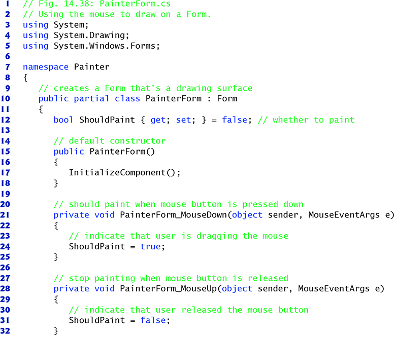 I
2
3 using System;
4
5
6
7
8
9
10
II
12
13
14
15
16
17
18
19
20
21
22
23
24
25
26
27
28
29
30
31
32
// Fig. 14.38: PainterForm.cs
// Using the mouse to draw on a Form.
using System.Drawing;
using
namespace Painter
// creates a Form that's a drawing surface
public partial class Painter Form : Form
{
{
System.Windows.Forms;
bool Should Paint { get; set; }
=
// default constructor
public Painter Form()
{
}
// should paint when mouse button is pressed down
private void Painter Form_MouseDown (object sender, MouseEventArgs e)
{
false; // whether to paint
InitializeComponent();
}
// indicate that user is dragging the mouse
ShouldPaint = true;
}
// stop painting when mouse button is released
private void Painter Form_MouseUp (object sender, MouseEventArgs e)
{
// indicate that user released the mouse button
ShouldPaint = false;