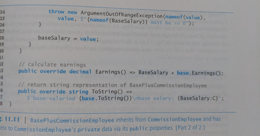 35
36
37
38
39
40
31
12
43
14
-5
6
7
8 }
throw new ArgumentOutOfRange Exception (nameof (value),
value, ${nameof (BaseSalary)} must be >= 0");
baseSalary = value;
// calculate earnings
public override decimal Earnings () => Base Salary + base. Earnings();
// return string representation of BasePlusCommission Employee
public override string ToString() =>
$"base-salaried {base.ToString()}\nbase salary: {BaseSalary:C}";
.11.11 | BasePlus Commission Employee inherits from Commission Employee and has
ess to Commission Employee's private data via its public properties. (Part 2 of 2.)