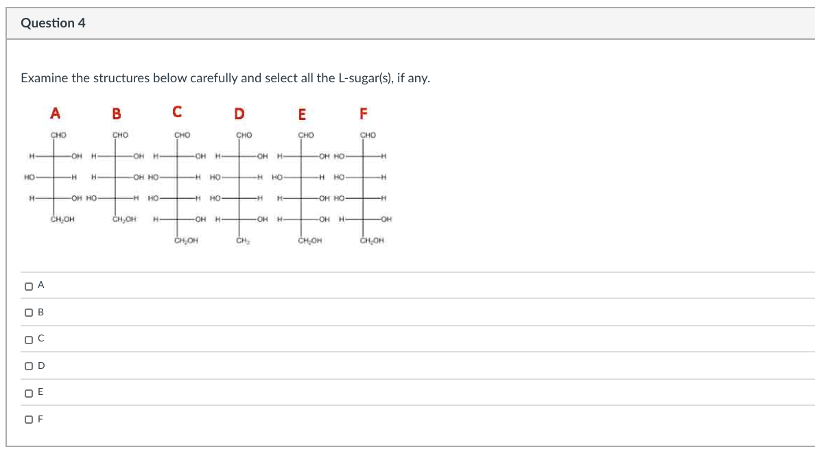 Question 4
Examine the structures below carefully and select all the L-sugar(s), if any.
A
B
D
E
F
CHO
сно
CHO
сно
CHO
CHO
сно
H
OH H-
H
OH H-
OH H-
-OH
H OH HO-
HO
-H
H.
OH HO-
H HO-
H
HO H
H HO
H
-он но-
-H HO
но-
но-
H-
-OH HO
CH,OH
CH,OH
H-
OH H-
OH
H.
H OH
он н
H
-OH
CH,OH
CH,
CHOH
ČH,OH
O A
O B
O D
OE
O F
