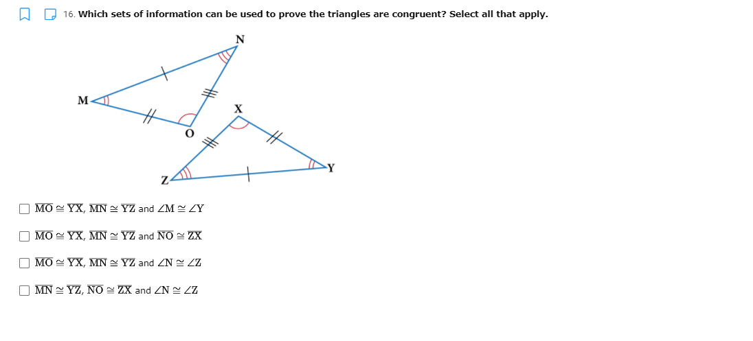 O 16. Which sets of information can be used to prove the triangles are congruent? Select all that apply.
N
M-
X
O MO YX, MN YZ and ZM ZY
O MO YX, MN 2 YZ and NO ZX
O MO YX, MN 2 YZ and ZN ZZ
O MN = YZ, NO = ZX and ZN LZ

