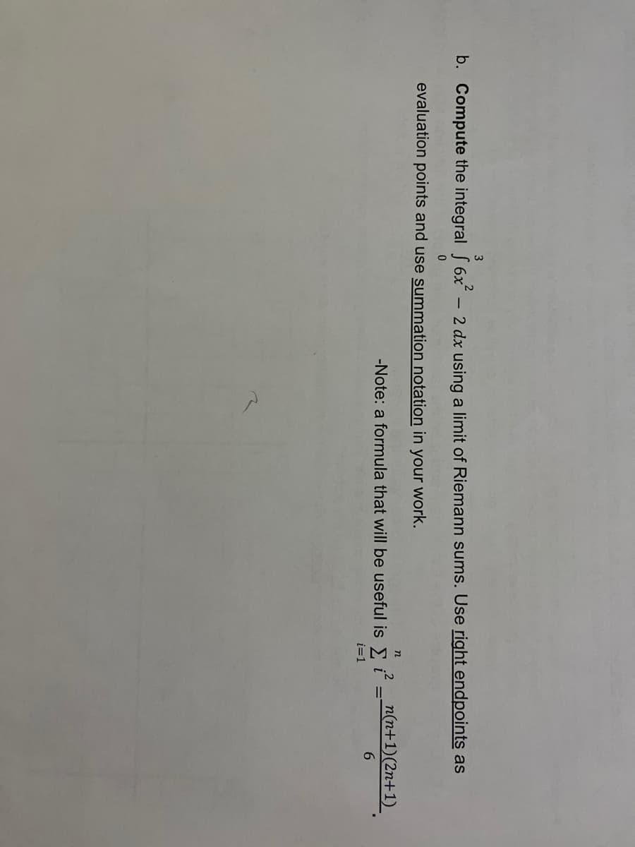 3
b. Compute the integral S 6x - 2 dx using a limit of Riemann sums. Use right endpoints as
evaluation points and use summation notation in your work.
n
-Note: a formula that will be useful is ; – nn+1)(2n+1)
6.
i=1
