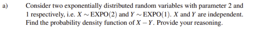 Consider two exponentially distributed random variables with parameter 2 and
1 respectively, i.e. X ~ EXPO(2) and Y ~EXPO(1). X and Y are independent.
Find the probability density function of X – Y. Provide your reasoning.
а)
