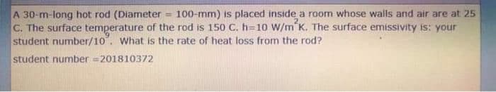 A 30-m-long hot rod (Diameter = 100-mm) is placed inside a room whose walls and air are at 25
C. The surface temperature of the rod is 150 C. h=10 W/m K. The surface emissivity is: your
student number/10. What is the rate of heat loss from the rod?
student number =201810372
%3D
