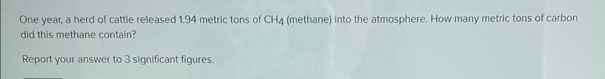 One year, a herd of cattle released 1.94 metric tons of CH4 (methane) into the atmosphere. How many metric tons of carbon
did this methane contain?
Report your answer to 3 significant figures.