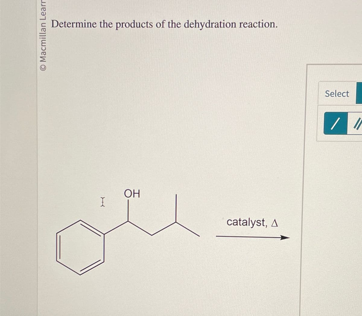 O Macmillan Learn
Determine the products of the dehydration reaction.
I
OH
catalyst, A
Select
//