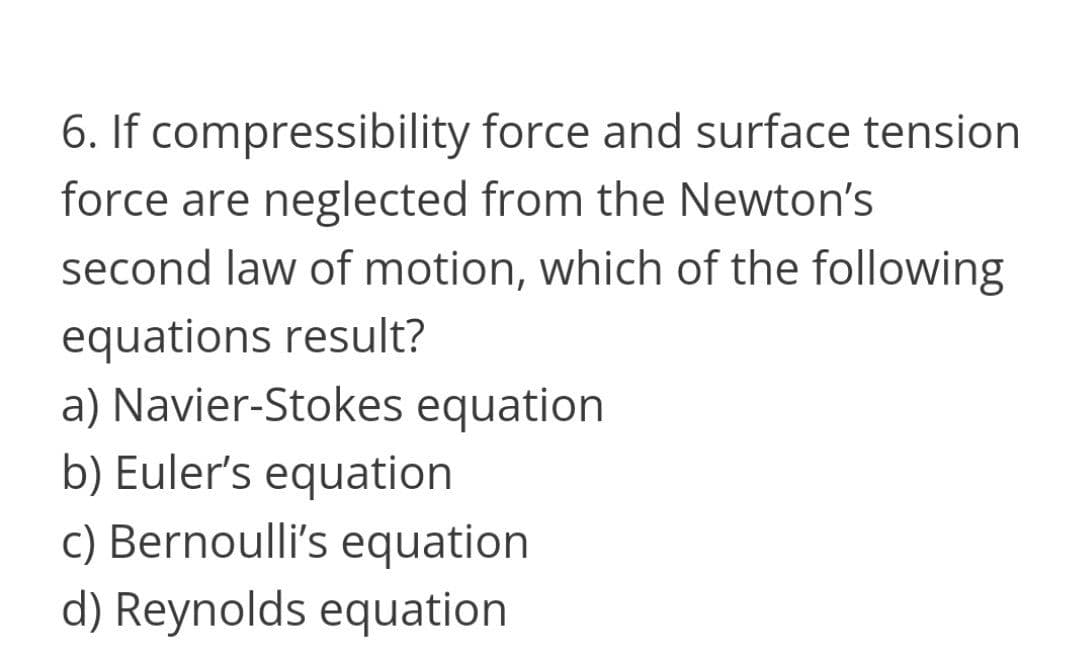 6. If compressibility force and surface tension
force are neglected from the Newton's
second law of motion, which of the following
equations result?
a) Navier-Stokes equation
b) Euler's equation
c) Bernoulli's equation
d) Reynolds equation
