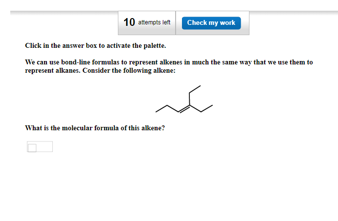 10 attempts left
Check my work
Click in the answer box to activate the palette.
We can use bond-line formulas to represent alkenes in much the same way that we use them to
represent alkanes. Consider the following alkene:
What is the molecular formula of this alkene?