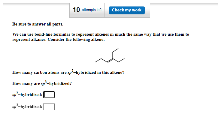 10 attempts left Check my work
Be sure to answer all parts.
We can use bond-line formulas to represent alkenes in much the same way that we use them to
represent alkanes. Consider the following alkene:
سكر
How many carbon atoms are sp²-hybridized in this alkene?
How many are sp³-hybridized?
sp²-hybridized:
sp³-hybridized: