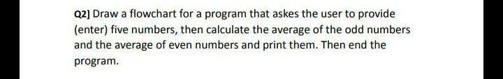 Q2] Draw a flowchart for a program that askes the user to provide
(enter) five numbers, then calculate the average of the odd numbers
and the average of even numbers and print them. Then end the
program.
