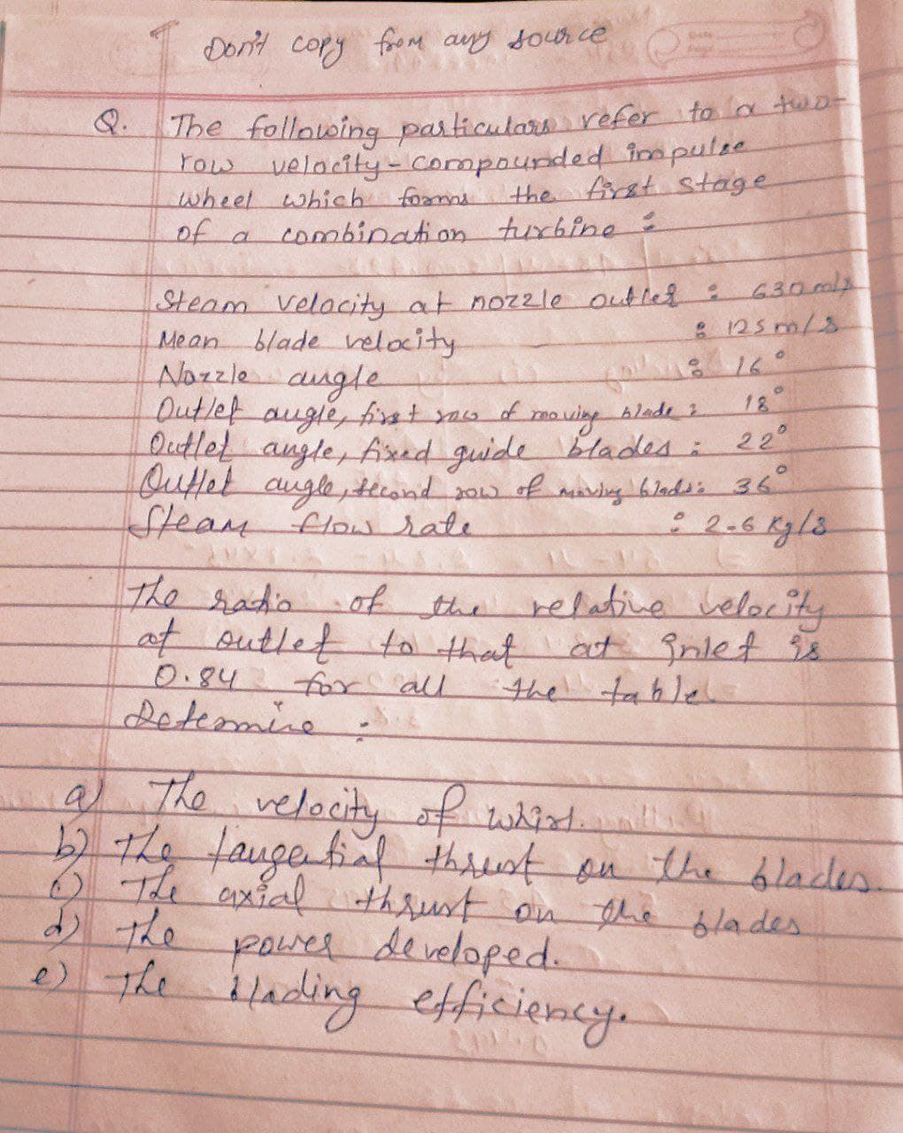 Don't copy frem auy docr ce
fooM any soor ce
Uhe following particulara refer to a tuo-
Tow velacity-Compounded impulee
wheel which fomme
of a combination tur6ine:
Q.
the first stage
630 ml
: 125 m/s
16°
Steam Velacity at nozzle outled:
Mean
blade velocity
Alazzle
Dutlef augie, first yaw of
Dutlet angle, Aed guide blades:
Qutfet augle,tcond 2ow of mandig 6ladss 36
Steam Flow sate
augle
18
22°
The radio
e relatine velocity
of the
of outlet to that at nlet
for all
0.84
Leteomine
the tahle
9) The velocity ofwhit
.
52the faugefif thit ou the blades.
6The axial
thrust on the blades
poweR developed.
ilading efficiency.
e) the
