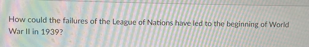 How could the failures of the League of Nations have led to the beginning of World
War II in 1939?
