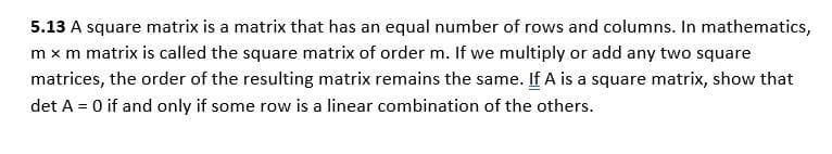 5.13 A square matrix is a matrix that has an equal number of rows and columns. In mathematics,
m x m matrix is called the square matrix of order m. If we multiply or add any two square
matrices, the order of the resulting matrix remains the same. If A is a square matrix, show that
det A = 0 if and only if some row is a linear combination of the others.
