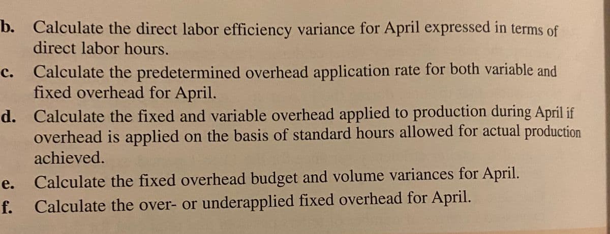 b. Calculate the direct labor efficiency variance for April expressed in terms of
direct labor hours.
c. Calculate the predetermined overhead application rate for both variable and
fixed overhead for April.
d. Calculate the fixed and variable overhead applied to production during April if
overhead is applied on the basis of standard hours allowed for actual production
achieved.
e. Calculate the fixed overhead budget and volume variances for April.
f.
Calculate the over- or underapplied fixed overhead for April.
