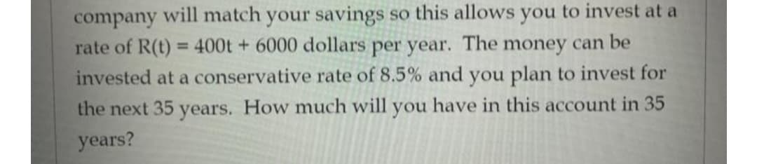 company will match your savings so this allows you to invest at a
rate of R(t) = 400t + 6000 dollars per year. The money can be
invested at a conservative rate of 8.5% and you plan to invest for
%3D
the next 35 years. How much will you have in this account in 35
years?
