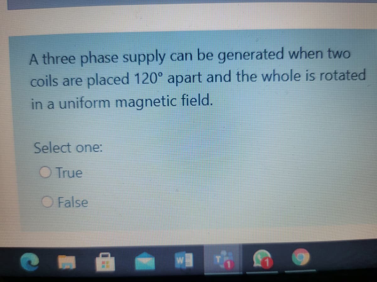 A three phase supply can be generated when two
coils are placed 120° apart and the whole is rotated
in a uniform magnetic field.
Select one:
O True
O False
