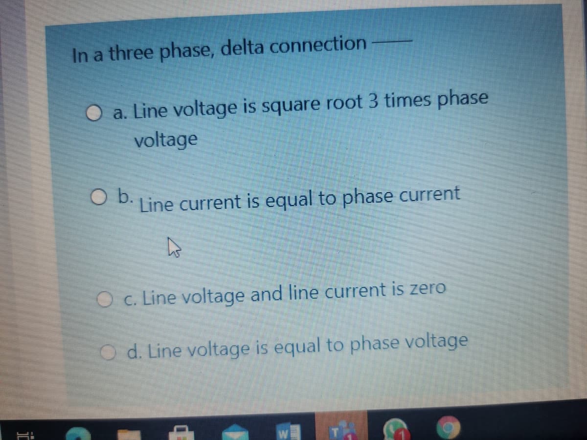 In a three phase, delta connection
O a. Line voltage is square root 3 times phase
voltage
O b.
Line current is equal to phase current
O c. Line voltage and line current is zero
Od. Line voltage is equal to phase voltage
