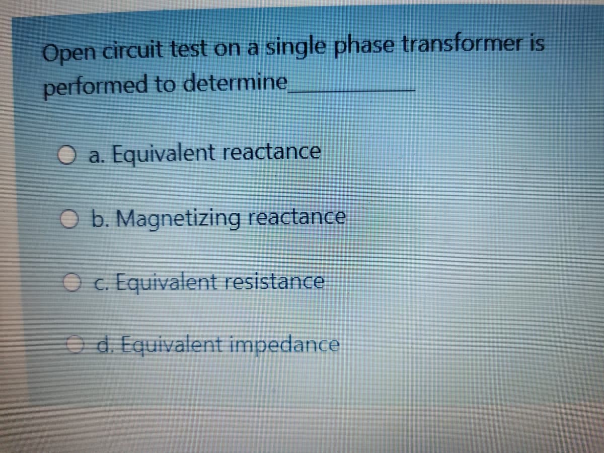 Open circuit test on a single phase transformer is
performed to determine
a. Equivalent reactance
O b. Magnetizing reactance
O c. Equivalent resistance
O d. Equivalent impedance
