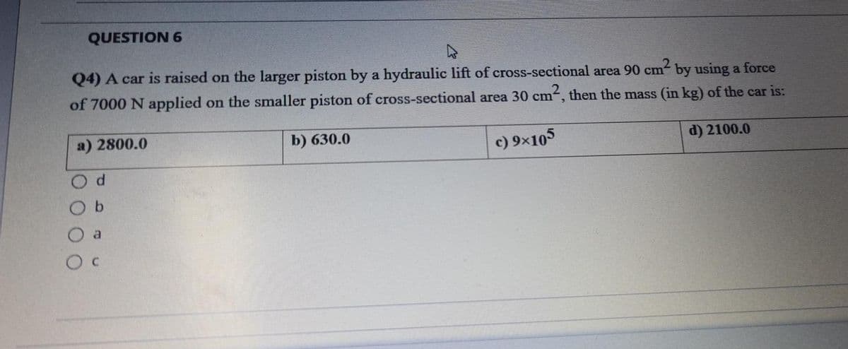 QUESTION 6
Q4) A car is raised on the larger piston by a hydraulic lift of cross-sectional area 90 cm- by using a force
of 7000 N applied on the smaller piston of cross-sectional area 30 cm, then the mass (in kg) of the car is:
a) 2800.0
b) 630.0
c) 9×105
d) 2100.0
