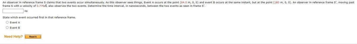 An observer in reference frame S claims that two events occur simultaneously. As this observer sees things, Event A occurs at the point (64.0 m, 0, 0) and event B occurs at the same instant, but at the point (180 m, 0, 0). An observer in reference frame S', moving past
frame S with a velocity of 0.770cî, also observes the two events. Determine the time interval, in nanoseconds, between the two events as seen in frame S'.
ns
State which event occurred first in that reference frame.
O Event A
O Event B
Need Help?
Read It