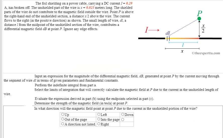 The foil shielding on a power cable, carrying a DC current I= 0.29
A, has broken off. The unshielded part of the wire is x 0.025 meters long. The shielded
parts of the wire do not contribute to the magnetic field outside the wire. Point P is above
the right-hand end of the unshielded section, a distance x/2 above the wire. The current
flows to the right (in the positive direction) as shown. The small length of wire, dl, a
distance / from the midpoint of the unshielded section of the wire, contributes a
differential magnetic field dB at point P. Ignore any edge effects.
dl
Otheexpertta.com
Input an expression for the magnitude of the differential magnetic field, dB, generated at point P by the current moving through
the segment of wire dl in terms of given parameters and fundamental constants.
Perform the indefinite integral from part a.
Select the limits of integration that will correctly calculate the magnetic field at P due to the current in the unshielded length of
wire.
Evaluate the expression derived in part (b) using the endpoints selected in part (c).
Determine the strength of the magnetic field (in tesla) at point P.
In what direction will the magnetic field point at point P due to the current in the unshielded portion of the wire?
ODown
OUp
Out of the page
A direction not listed.
OLeft
O Into the pageO
ORight
