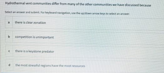 Hydrothermal vent communities differ from many of the other communities we have discussed because
Select an answer and submit. For keyboard navigation, use the up/down arrow keys to select an answer.
there is clear zonation
a
b competition is unimportant
there is a keystone predator
the most stressful regions have the most resources
