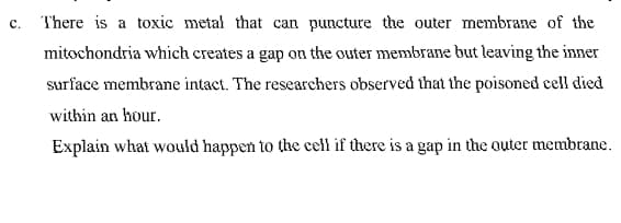 There is a toxic metal that can puncture the outer membrane of the
mitochondria which creates a gap on the outer membrane but leaving the inner
surface membrane intact. The researchers observed that the poisoned cell died
within an hour.
Explain what would happen to the cell if there is a gap in the outer membrane.
