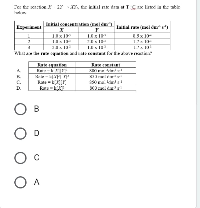 For the reaction X + 2Y → XY, the initial rate data at T C are listed in the table
below.
Initial concentration (mol dm³)
Initial rate (mol dm³ s') |
Experiment
Y
1.0 x 103
2.0 x 10-3
1.0 x 10-3
What are the rate equation and rate constant for the above reaction?
1.0 x 103
1.0 x 10-3
2.0 x 10-3
8.5 x 10+
1.7 x 10-3
1.7 x 10-3
2
3
Rate equation
Rate = k[X][Y]²
Rate = k[X]³[[Y]²
Rate = k[X][Y]_
Rate = k[X]²
Rate constant
800 mol·+dm³ s-!
850 mol dm-³ s-1
850 mol-'dm³ s-1
800 mol dm³ s-1
A.
В.
с.
D.
В
O D
O A
