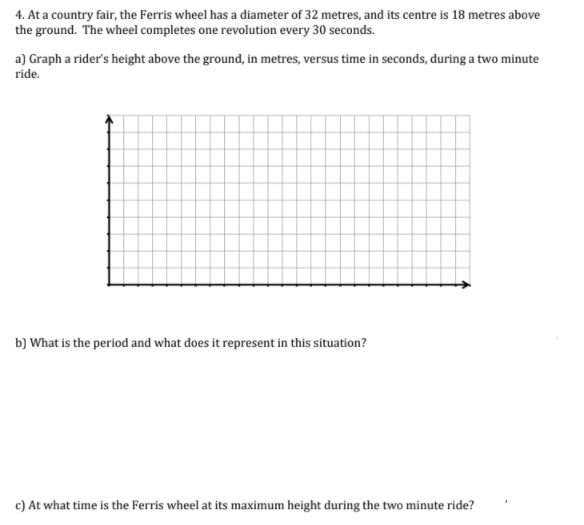 4. At a country fair, the Ferris wheel has a diameter of 32 metres, and its centre is 18 metres above
the ground. The wheel completes one revolution every 30 seconds.
a) Graph a rider's height above the ground, in metres, versus time in seconds, during a two minute
ride.
b) What is the period and what does it represent in this situation?
c) At what time is the Ferris wheel at its maximum height during the two minute ride?