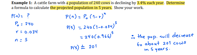 Example 1: A cattle farm with a population of 240 cows is declining by 3.4% each year. Determine
a formula to calculate the projected population in 5 years. Show your work.
Prn)= ?
P(n) = P. (1- r)"
Po : 240
3D
PIs) = 240 (1-0.034)
= 2५0(०.१६८)
%3D
Y: 0.034
n: 5
: the
will decrease
pop.
to about 201 cows
in 5 years.
P(5) = 201
