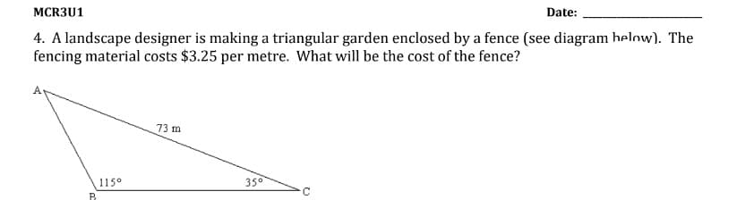 MCR3U1
Date:
4. A landscape designer is making a triangular garden enclosed by a fence (see diagram helow). The
fencing material costs $3.25 per metre. What will be the cost of the fence?
73 m
115°
35°
B.
