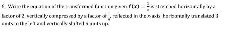 6. Write the equation of the transformed function given f (x) = - is stretched horizontally by a
factor of 2, vertically compressed by a factor of reflected in the x-axis, horizontally translated 3
units to the left and vertically shifted 5 units up.
