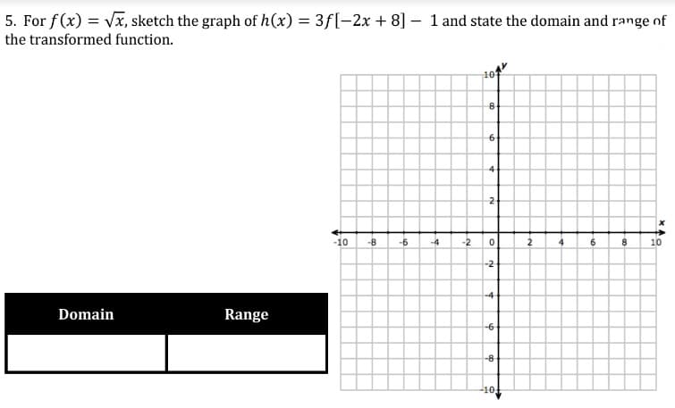 5. For f(x) = Vx, sketch the graph of h(x) = 3f[-2x + 8] – 1 and state the domain and range of
the transformed function.
4
2
-10
-8
-6
-4
-2
2
6.
10
-2
-4
Domain
Range
-6-
-8
-10
19
