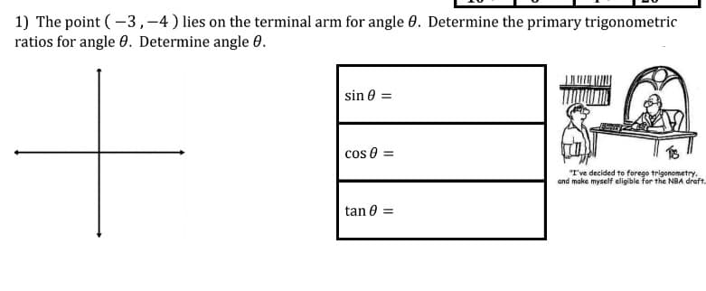 1) The point (-3,-4) lies on the terminal arm for angle 0. Determine the primary trigonometric
ratios for angle 0. Determine angle 0.
sin 0 =
cos 0 =
"I've decided to forego trigonometry,
and make myself eligible for the NBA draft.
tan 0 =
