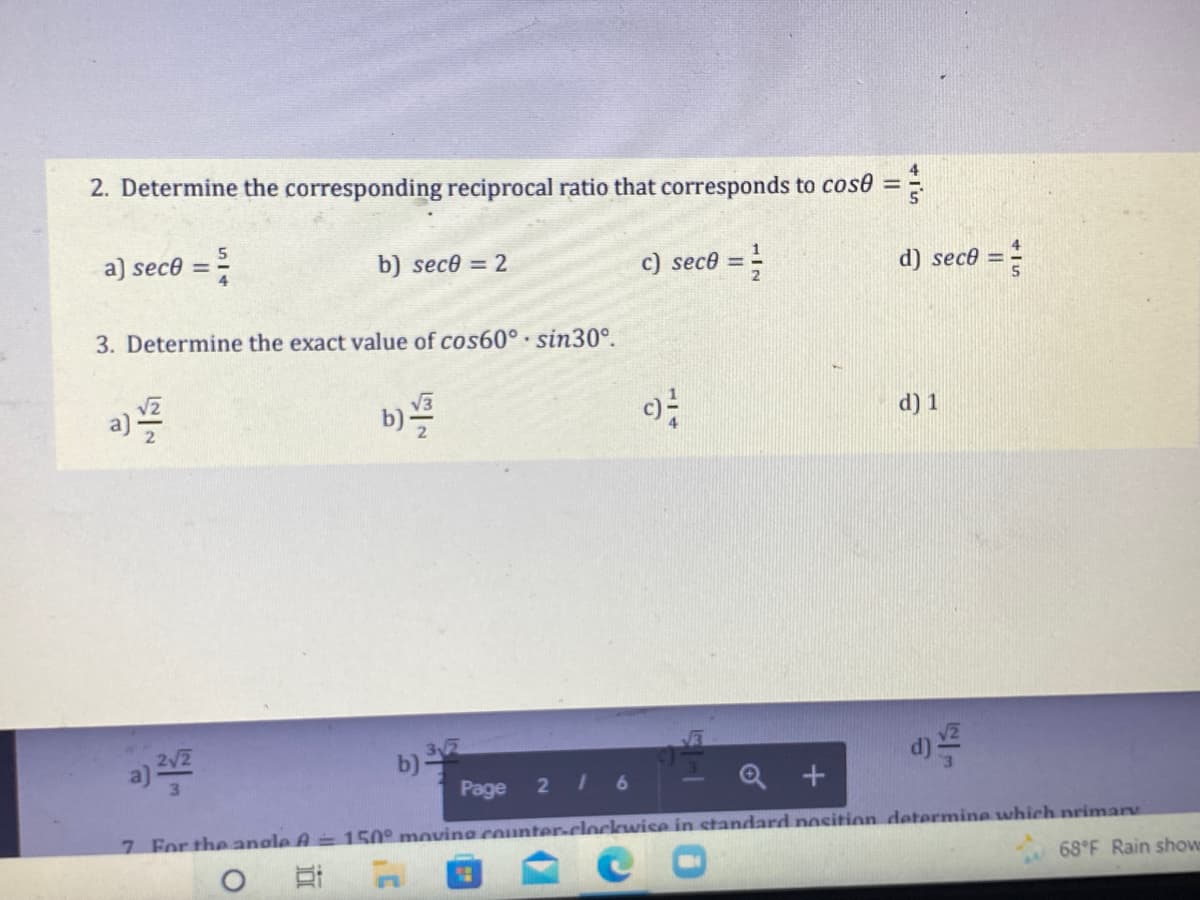 2. Determine the corresponding reciprocal ratio that corresponds to cose =
a) sec8 = 5
b) sec0 = 2
c) seco = 1/2
3. Determine the exact value of cos60° sin30°.
a) 1/2
b)
c)²-
b) 3√2
Page 216
D
Q+
7 For the angle A = 150° moving counter-clockwise in standard position determine which primary
O
19
68°F Rain showe
NIS
d) sece =
d) 1
= }
WIS