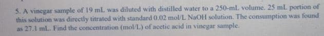 5. A vinegar sample of 19 mL was diluted with distilled water to a 250-ml volume. 25 mL portion of
this solution was directly titrated with standard 0.02 mol/L NaOH solution. The consumption was found
as 27.1 ml. Find the concentration (mol/L) of acctic acid in vinegar sample.
