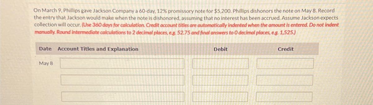 On March 9, Phillips gave Jackson Company a 60-day, 12% promissory note for $5,200. Phillips dishonors the note on May 8. Record
the entry that Jackson would make when the note is dishonored, assuming that no interest has been accrued. Assume Jackson expects
collection will occur. (Use 360 days for calculation. Credit account titles are automatically indented when the amount is entered. Do not indent
manually. Round intermediate calculations to 2 decimal places, eg. 52.75 and final answers to O decimal places, e.g. 1,525.)
Date
Account Titles and Explanation
May 8
Debit
Credit